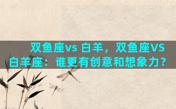 双鱼座vs 白羊，双鱼座VS白羊座：谁更有创意和想象力？